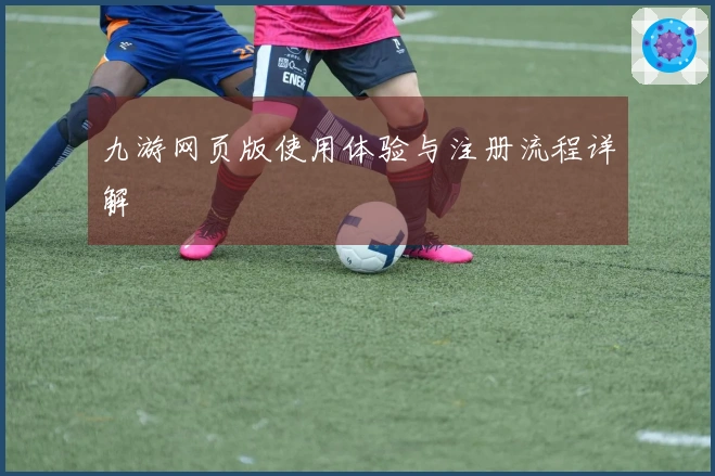 九游网页版使用体验与注册流程详解
