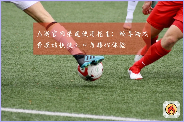 九游官网渠道使用指南：畅享游戏资源的快捷入口与操作体验