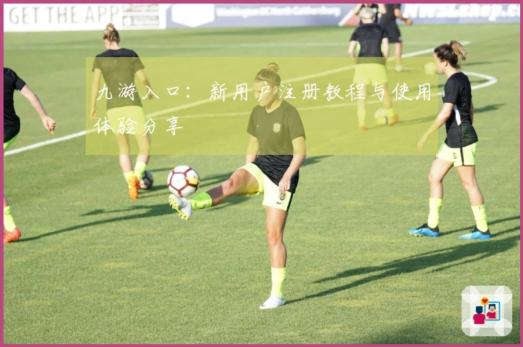 九游入口：新用户注册教程与使用体验分享