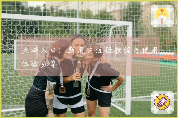 九游入口：新用户注册教程与使用体验分享