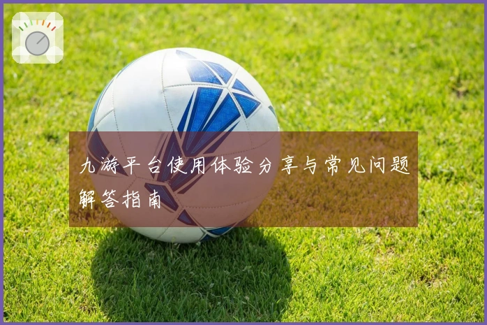 九游平台使用体验分享与常见问题解答指南