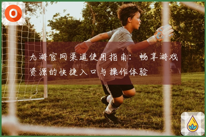 九游官网渠道使用指南：畅享游戏资源的快捷入口与操作体验